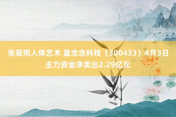 张筱雨人体艺术 蓝念念科技（300433）4月3日主力资金净卖出2.29亿元