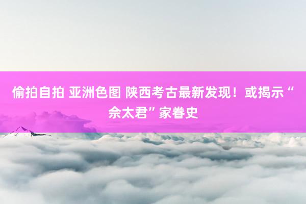 偷拍自拍 亚洲色图 陕西考古最新发现！或揭示“佘太君”家眷史