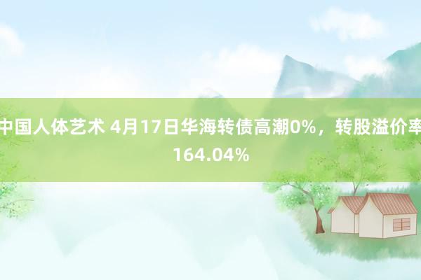 中国人体艺术 4月17日华海转债高潮0%，转股溢价率164.04%