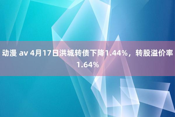 动漫 av 4月17日洪城转债下降1.44%，转股溢价率1.64%