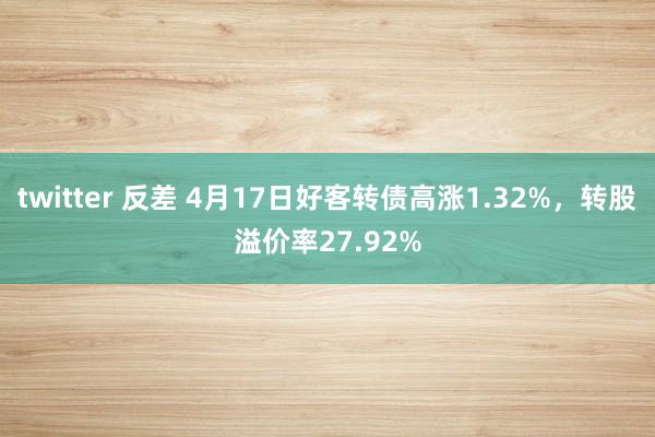 twitter 反差 4月17日好客转债高涨1.32%，转股溢价率27.92%