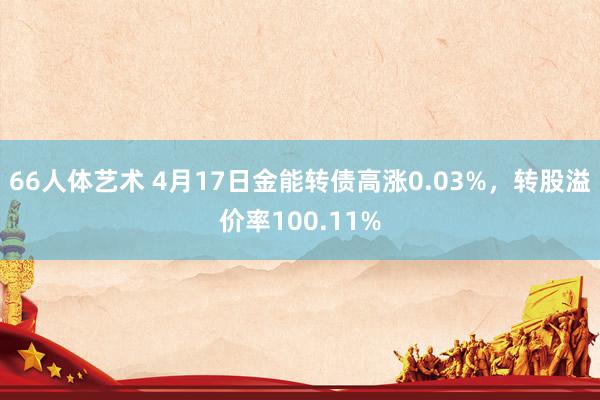 66人体艺术 4月17日金能转债高涨0.03%，转股溢价率100.11%