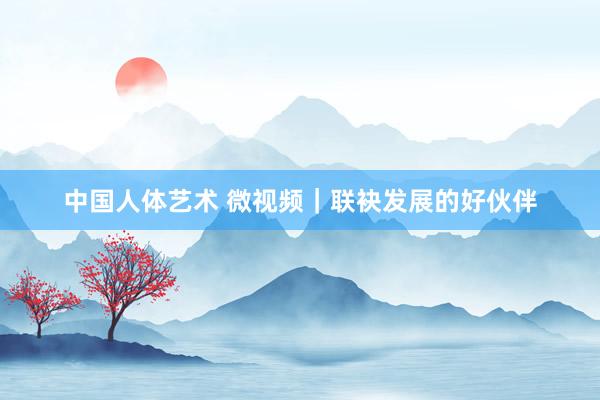 中国人体艺术 微视频｜联袂发展的好伙伴