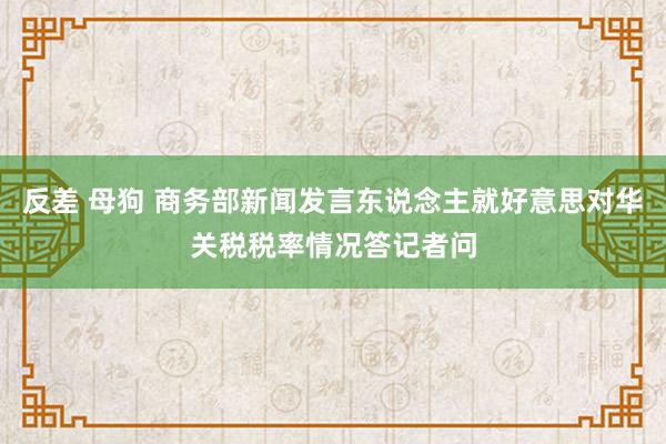 反差 母狗 商务部新闻发言东说念主就好意思对华关税税率情况答记者问