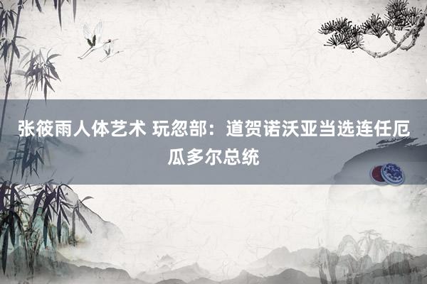 张筱雨人体艺术 玩忽部：道贺诺沃亚当选连任厄瓜多尔总统