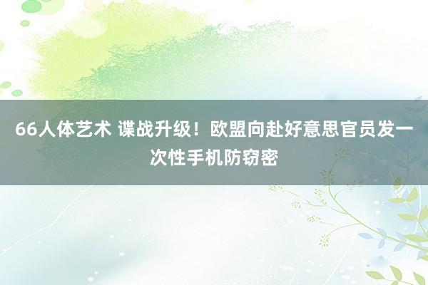 66人体艺术 谍战升级！欧盟向赴好意思官员发一次性手机防窃密