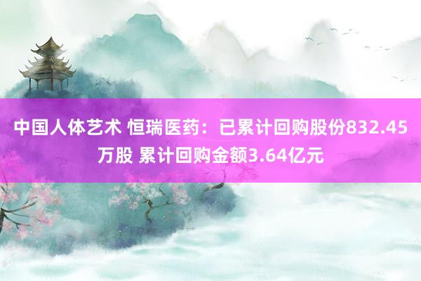 中国人体艺术 恒瑞医药：已累计回购股份832.45万股 累计回购金额3.64亿元