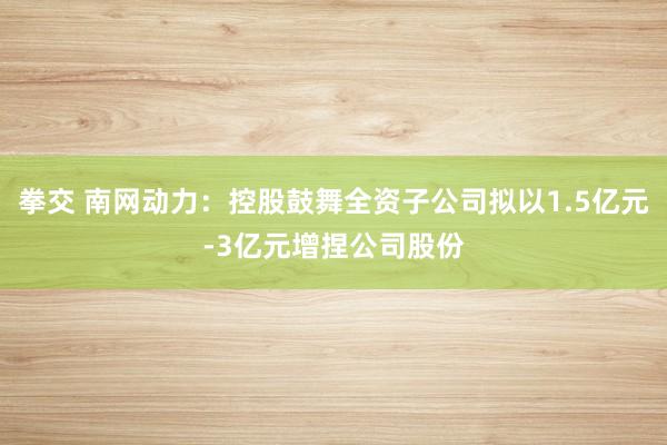 拳交 南网动力：控股鼓舞全资子公司拟以1.5亿元-3亿元增捏公司股份