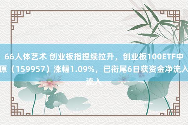 66人体艺术 创业板指捏续拉升，创业板100ETF中原（159957）涨幅1.09%，已衔尾6日获资金净流入
