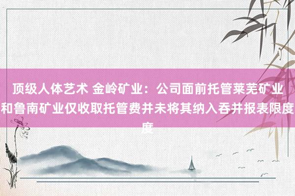 顶级人体艺术 金岭矿业：公司面前托管莱芜矿业和鲁南矿业仅收取托管费并未将其纳入吞并报表限度