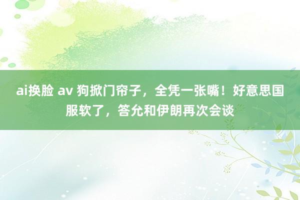 ai换脸 av 狗掀门帘子,全凭一张嘴!好意思国服软了,答允和伊朗再次会谈