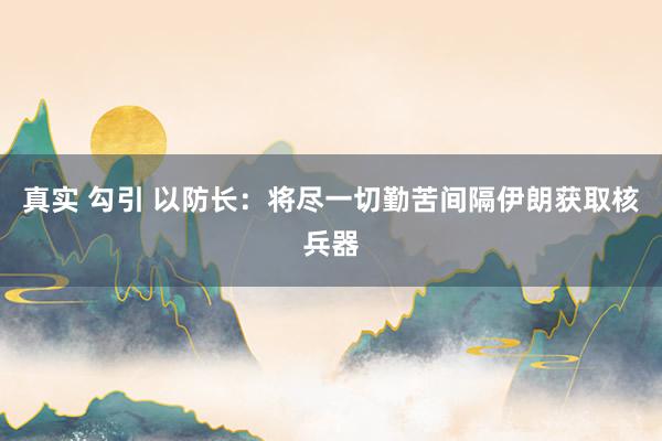 真实 勾引 以防长：将尽一切勤苦间隔伊朗获取核兵器