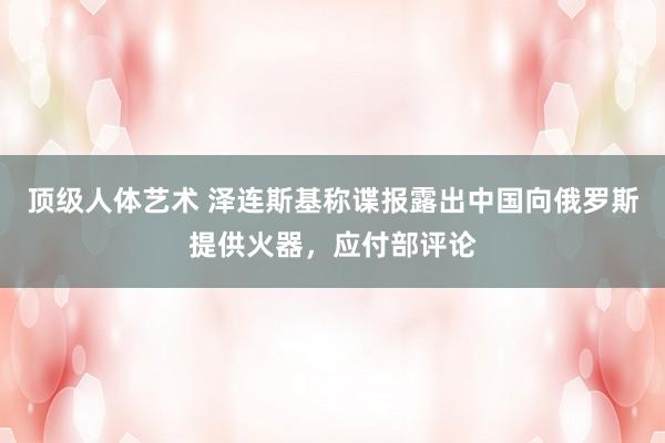顶级人体艺术 泽连斯基称谍报露出中国向俄罗斯提供火器，应付部评论