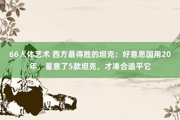 66人体艺术 西方最得胜的坦克：好意思国用20年，蓄意了5款坦克，才凑合追平它