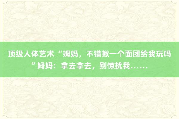 顶级人体艺术 “姆妈，不错揪一个面团给我玩吗”姆妈：拿去拿去，别惊扰我……