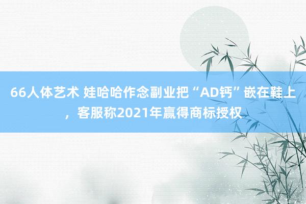 66人体艺术 娃哈哈作念副业把“AD钙”嵌在鞋上，客服称2021年赢得商标授权