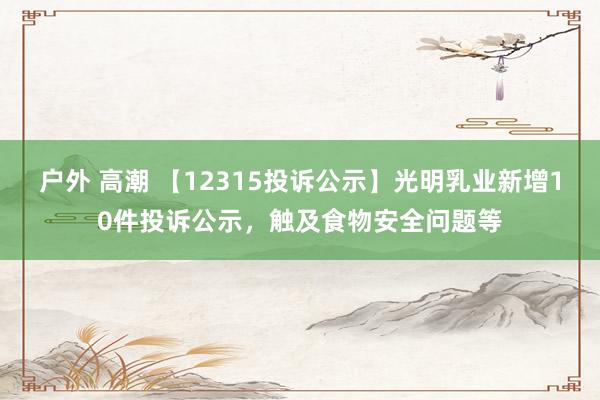 户外 高潮 【12315投诉公示】光明乳业新增10件投诉公示，触及食物安全问题等