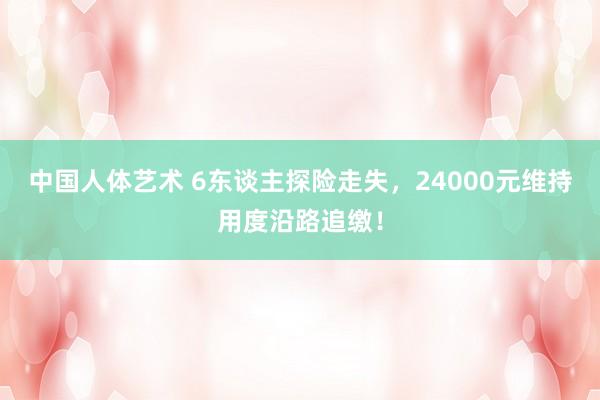 中国人体艺术 6东谈主探险走失，24000元维持用度沿路追缴！