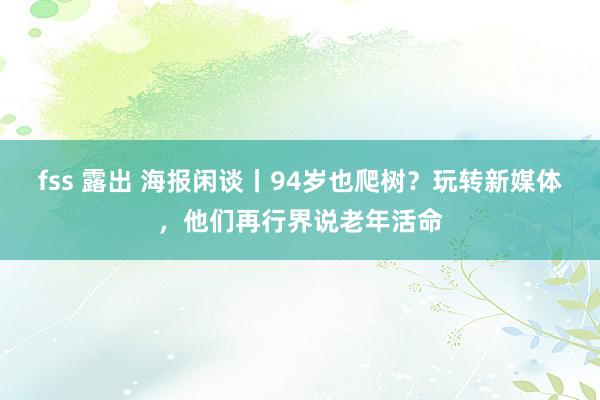 fss 露出 海报闲谈丨94岁也爬树？玩转新媒体，他们再行界说老年活命
