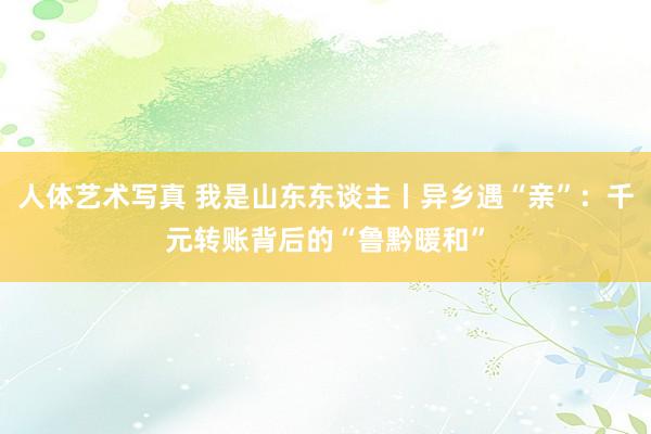 人体艺术写真 我是山东东谈主丨异乡遇“亲”：千元转账背后的“鲁黔暖和”