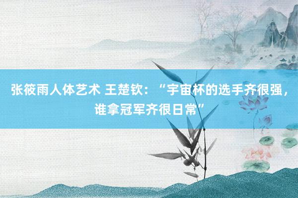 张筱雨人体艺术 王楚钦：“宇宙杯的选手齐很强，谁拿冠军齐很日常”