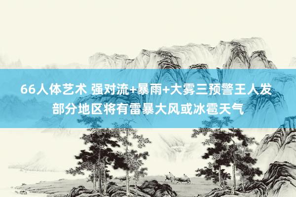66人体艺术 强对流+暴雨+大雾三预警王人发 部分地区将有雷暴大风或冰雹天气