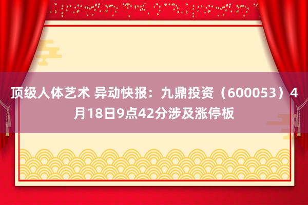 顶级人体艺术 异动快报：九鼎投资（600053）4月18日9点42分涉及涨停板