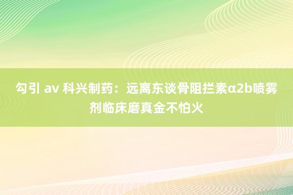 勾引 av 科兴制药：远离东谈骨阻拦素α2b喷雾剂临床磨真金不怕火