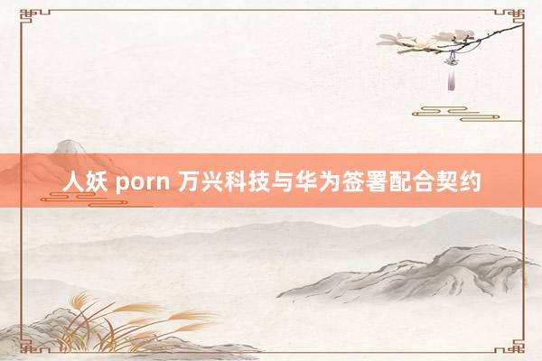 人妖 porn 万兴科技与华为签署配合契约