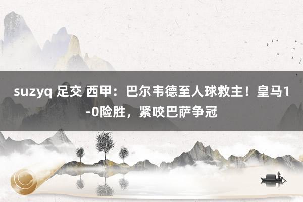 suzyq 足交 西甲：巴尔韦德至人球救主！皇马1-0险胜，紧咬巴萨争冠