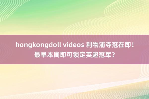 hongkongdoll videos 利物浦夺冠在即！最早本周即可锁定英超冠军？