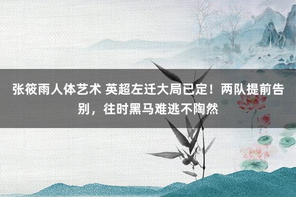 张筱雨人体艺术 英超左迁大局已定！两队提前告别，往时黑马难逃不陶然