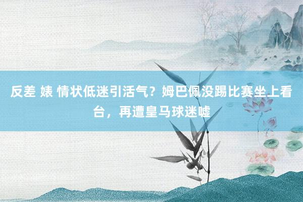 反差 婊 情状低迷引活气？姆巴佩没踢比赛坐上看台，再遭皇马球迷嘘