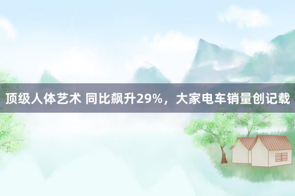 顶级人体艺术 同比飙升29%，大家电车销量创记载