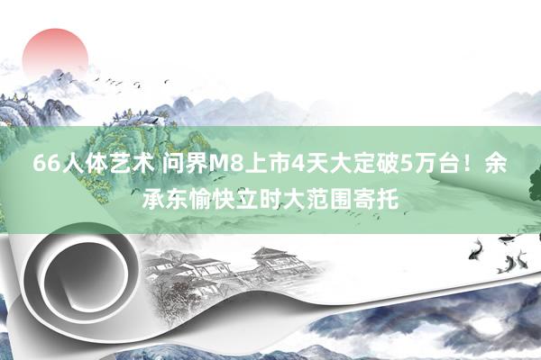 66人体艺术 问界M8上市4天大定破5万台！余承东愉快立时大范围寄托