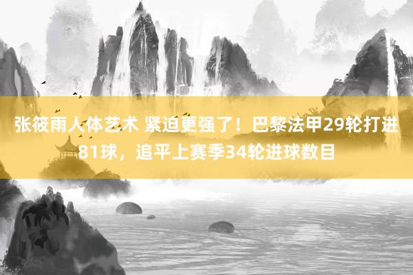 张筱雨人体艺术 紧迫更强了！巴黎法甲29轮打进81球，追平上赛季34轮进球数目