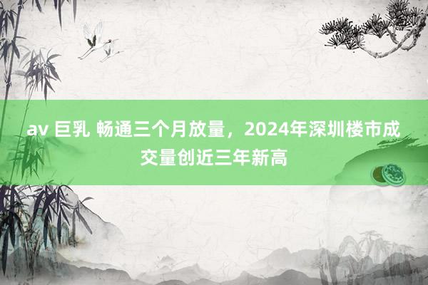 av 巨乳 畅通三个月放量，2024年深圳楼市成交量创近三年新高