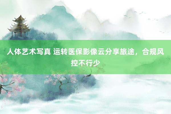 人体艺术写真 运转医保影像云分享旅途，合规风控不行少