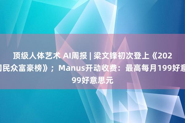 顶级人体艺术 AI周报 | 梁文锋初次登上《2025胡润民众富豪榜》；Manus开动收费：最高每月199好意思元