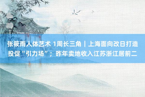 张筱雨人体艺术 1周长三角｜上海面向改日打造投促“引力场”；昨年卖地收入江苏浙江居前二