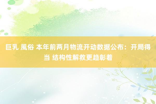 巨乳 風俗 本年前两月物流开动数据公布：开局得当 结构性解救更趋彰着