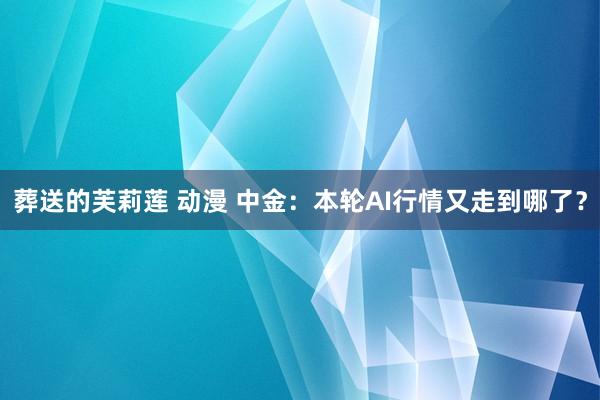 葬送的芙莉莲 动漫 中金：本轮AI行情又走到哪了？