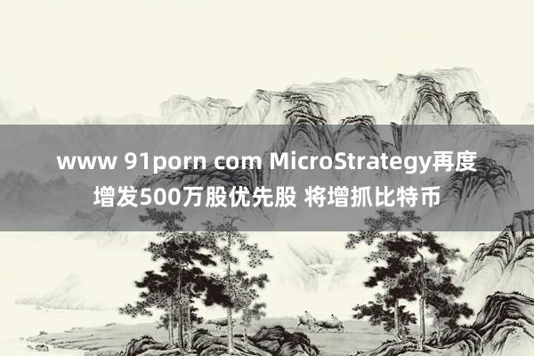 www 91porn com MicroStrategy再度增发500万股优先股 将增抓比特币