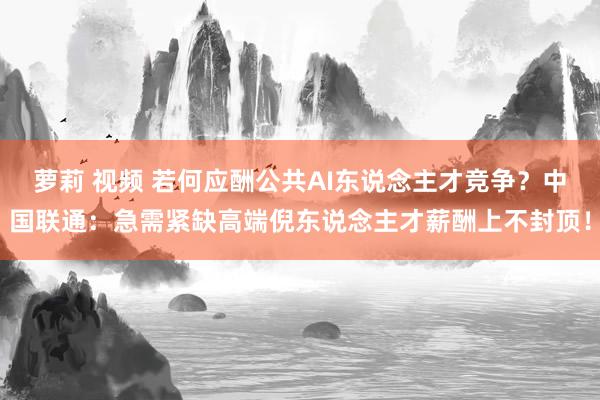 萝莉 视频 若何应酬公共AI东说念主才竞争？中国联通：急需紧缺高端倪东说念主才薪酬上不封顶！
