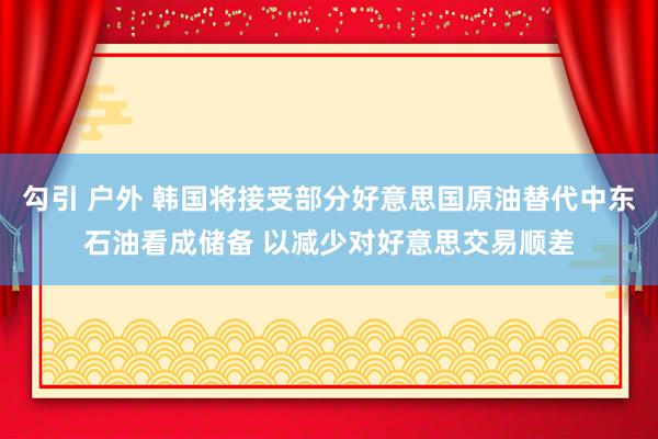 勾引 户外 韩国将接受部分好意思国原油替代中东石油看成储备 以减少对好意思交易顺差