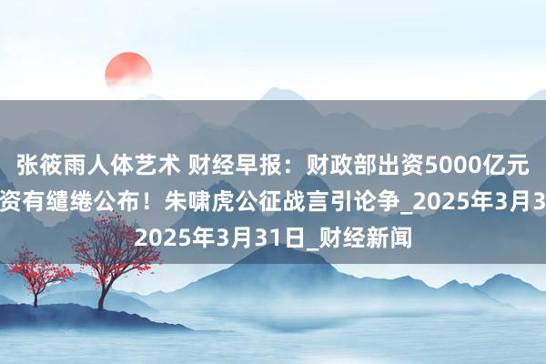 张筱雨人体艺术 财经早报：财政部出资5000亿元，四大银行融资有缱绻公布！朱啸虎公征战言引论争_2025年3月31日_财经新闻