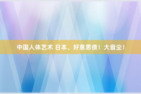 中国人体艺术 日本、好意思债！大音尘！