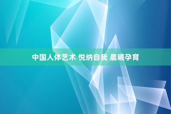 中国人体艺术 悦纳自我 晨曦孕育
