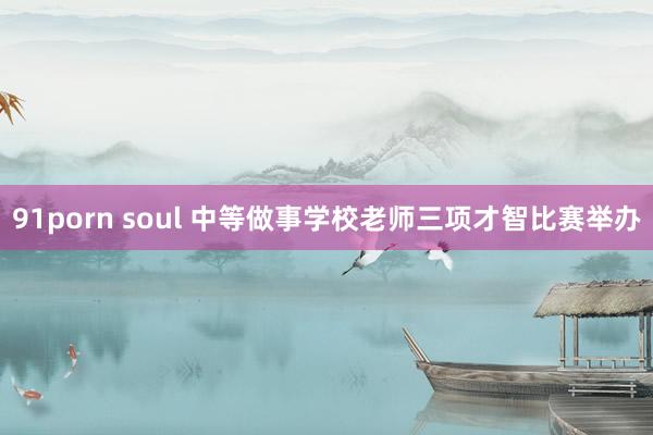 91porn soul 中等做事学校老师三项才智比赛举办