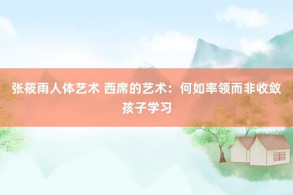 张筱雨人体艺术 西席的艺术：何如率领而非收敛孩子学习